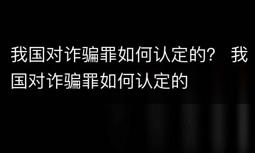 我国对诈骗罪如何认定的？ 我国对诈骗罪如何认定的
