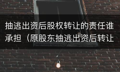 抽逃出资后股权转让的责任谁承担（原股东抽逃出资后转让股权转让）