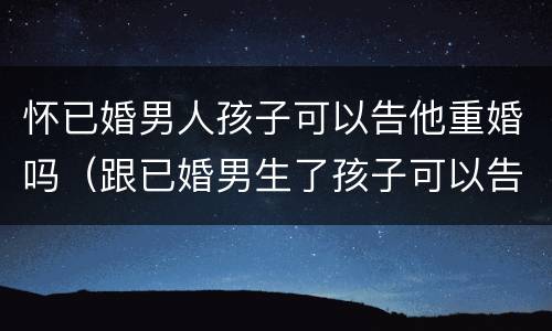 怀已婚男人孩子可以告他重婚吗（跟已婚男生了孩子可以告他重婚吗）