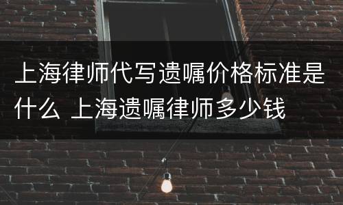 上海律师代写遗嘱价格标准是什么 上海遗嘱律师多少钱