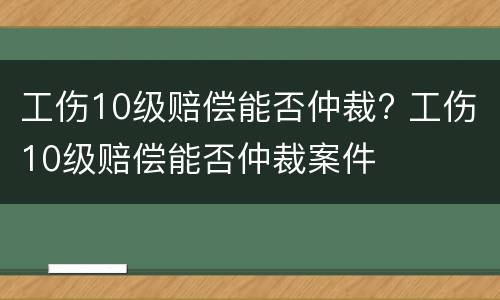 工伤10级赔偿能否仲裁? 工伤10级赔偿能否仲裁案件