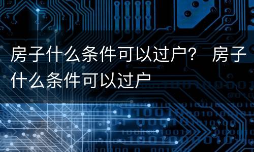 房子什么条件可以过户？ 房子什么条件可以过户