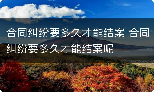 合同纠纷要多久才能结案 合同纠纷要多久才能结案呢