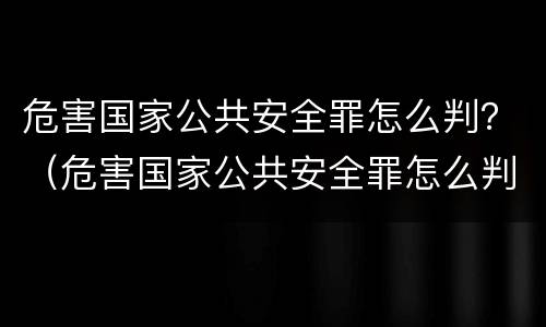 危害国家公共安全罪怎么判？（危害国家公共安全罪怎么判的）