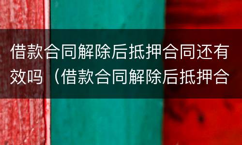 借款合同解除后抵押合同还有效吗（借款合同解除后抵押合同还有效吗知乎）