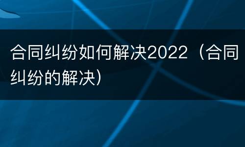 合同纠纷如何解决2022（合同纠纷的解决）