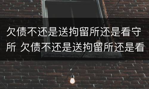 欠债不还是送拘留所还是看守所 欠债不还是送拘留所还是看守所好
