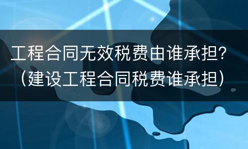 工程合同无效税费由谁承担？（建设工程合同税费谁承担）