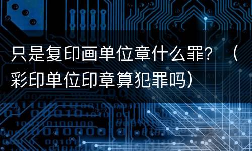 只是复印画单位章什么罪？（彩印单位印章算犯罪吗）