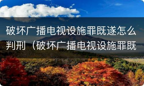 破坏广播电视设施罪既遂怎么判刑（破坏广播电视设施罪既遂怎么判刑的）