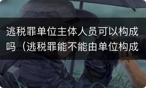 逃税罪单位主体人员可以构成吗（逃税罪能不能由单位构成）