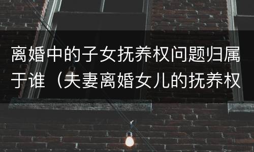 离婚中的子女抚养权问题归属于谁（夫妻离婚女儿的抚养权归谁）