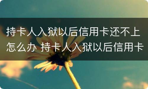 持卡人入狱以后信用卡还不上怎么办 持卡人入狱以后信用卡还不上怎么办呢