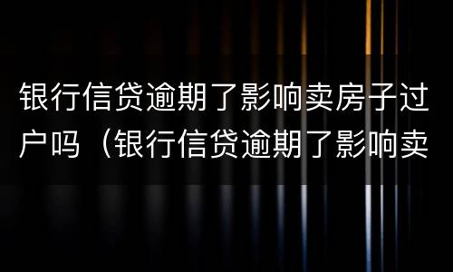 银行信贷逾期了影响卖房子过户吗（银行信贷逾期了影响卖房子过户吗怎么办）