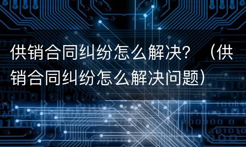 供销合同纠纷怎么解决？（供销合同纠纷怎么解决问题）