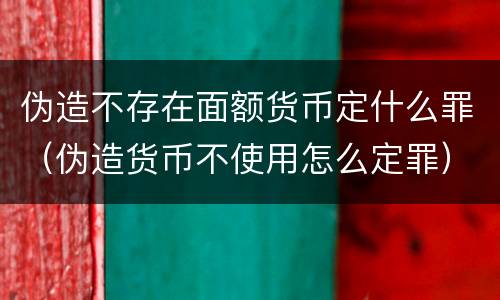 伪造不存在面额货币定什么罪（伪造货币不使用怎么定罪）