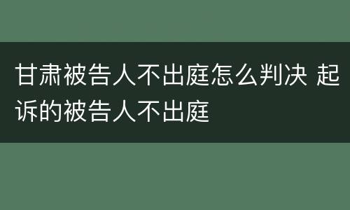 甘肃被告人不出庭怎么判决 起诉的被告人不出庭