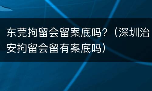 东莞拘留会留案底吗?（深圳治安拘留会留有案底吗）