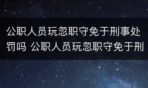 公职人员玩忽职守免于刑事处罚吗 公职人员玩忽职守免于刑事处罚吗对吗