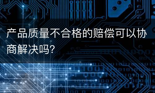 产品质量不合格的赔偿可以协商解决吗？