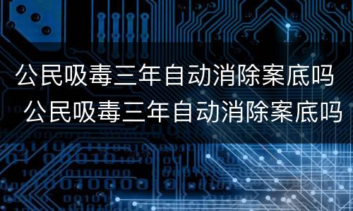 公民吸毒三年自动消除案底吗 公民吸毒三年自动消除案底吗知乎
