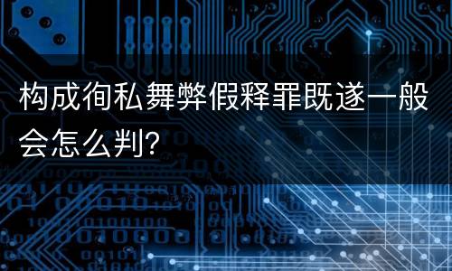 构成徇私舞弊假释罪既遂一般会怎么判？