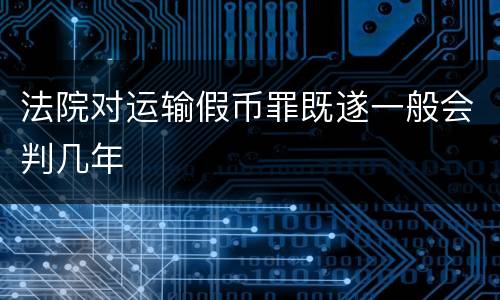 法院对运输假币罪既遂一般会判几年