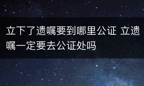 立下了遗嘱要到哪里公证 立遗嘱一定要去公证处吗