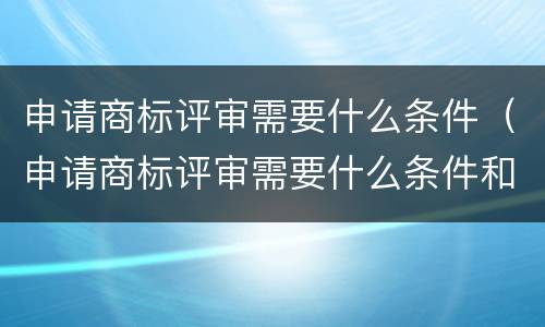 申请商标评审需要什么条件（申请商标评审需要什么条件和材料）