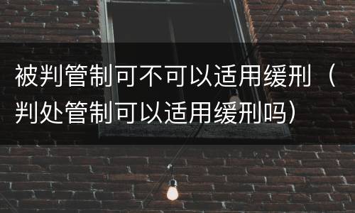 被判管制可不可以适用缓刑（判处管制可以适用缓刑吗）