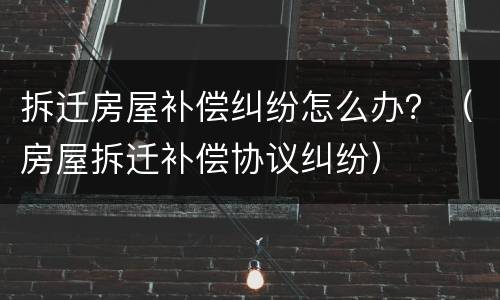 拆迁房屋补偿纠纷怎么办？（房屋拆迁补偿协议纠纷）