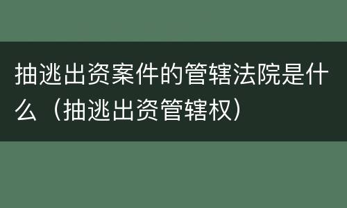 抽逃出资案件的管辖法院是什么（抽逃出资管辖权）