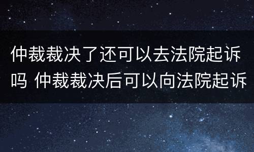 仲裁裁决了还可以去法院起诉吗 仲裁裁决后可以向法院起诉吗