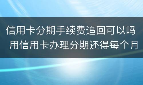 信用卡分期手续费追回可以吗 用信用卡办理分期还得每个月给手续费?