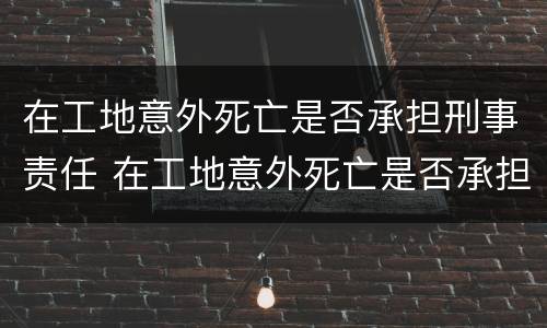 在工地意外死亡是否承担刑事责任 在工地意外死亡是否承担刑事责任赔偿