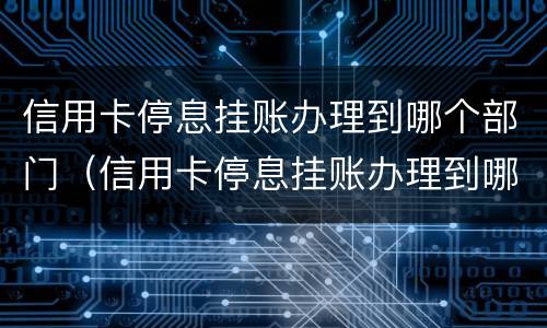 信用卡停息挂账办理到哪个部门（信用卡停息挂账办理到哪个部门办理）