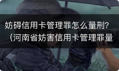 妨碍信用卡管理罪怎么量刑？（河南省妨害信用卡管理罪量刑标准）
