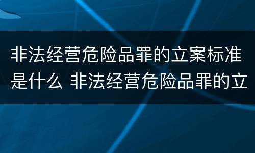 非法经营危险品罪的立案标准是什么 非法经营危险品罪的立案标准是什么意思