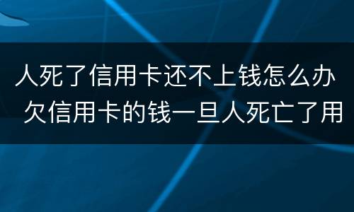 人死了信用卡还不上钱怎么办 欠信用卡的钱一旦人死亡了用不用还