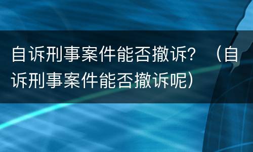 自诉刑事案件能否撤诉？（自诉刑事案件能否撤诉呢）