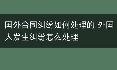 国外合同纠纷如何处理的 外国人发生纠纷怎么处理