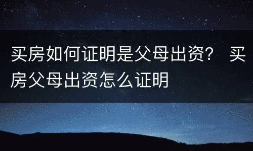 买房如何证明是父母出资？ 买房父母出资怎么证明