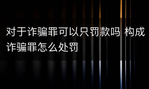 对于诈骗罪可以只罚款吗 构成诈骗罪怎么处罚