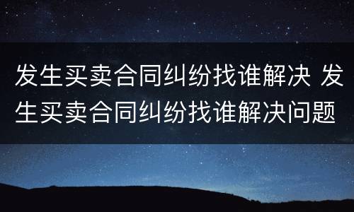 发生买卖合同纠纷找谁解决 发生买卖合同纠纷找谁解决问题