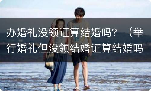 办婚礼没领证算结婚吗？（举行婚礼但没领结婚证算结婚吗?）