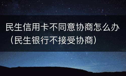 民生信用卡不同意协商怎么办（民生银行不接受协商）