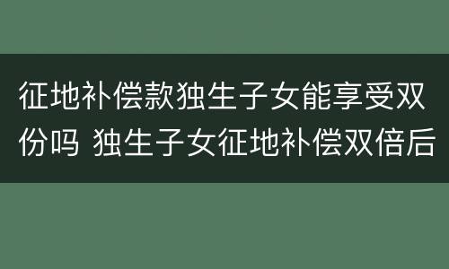 征地补偿款独生子女能享受双份吗 独生子女征地补偿双倍后再生孩子怎么办