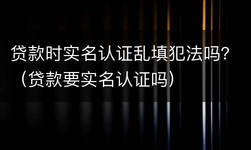 贷款时实名认证乱填犯法吗？（贷款要实名认证吗）