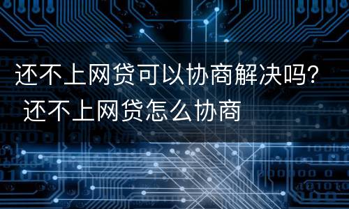还不上网贷可以协商解决吗？ 还不上网贷怎么协商