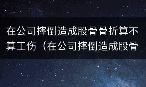 在公司摔倒造成股骨骨折算不算工伤（在公司摔倒造成股骨骨折算不算工伤事故）